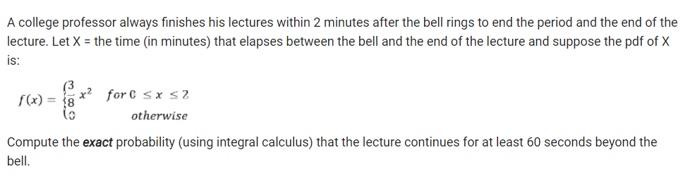 A college professor always finishes his lectures within 2 minutes after the bell rings to end the period and the end of the
lecture. Let X = the time (in minutes) that elapses between the bell and the end of the lecture and suppose the pdf of X
is:
f(x) =
(0
x² for 0 ≤ x ≤2
otherwise
Compute the exact probability (using integral calculus) that the lecture continues for at least 60 seconds beyond the
bell.