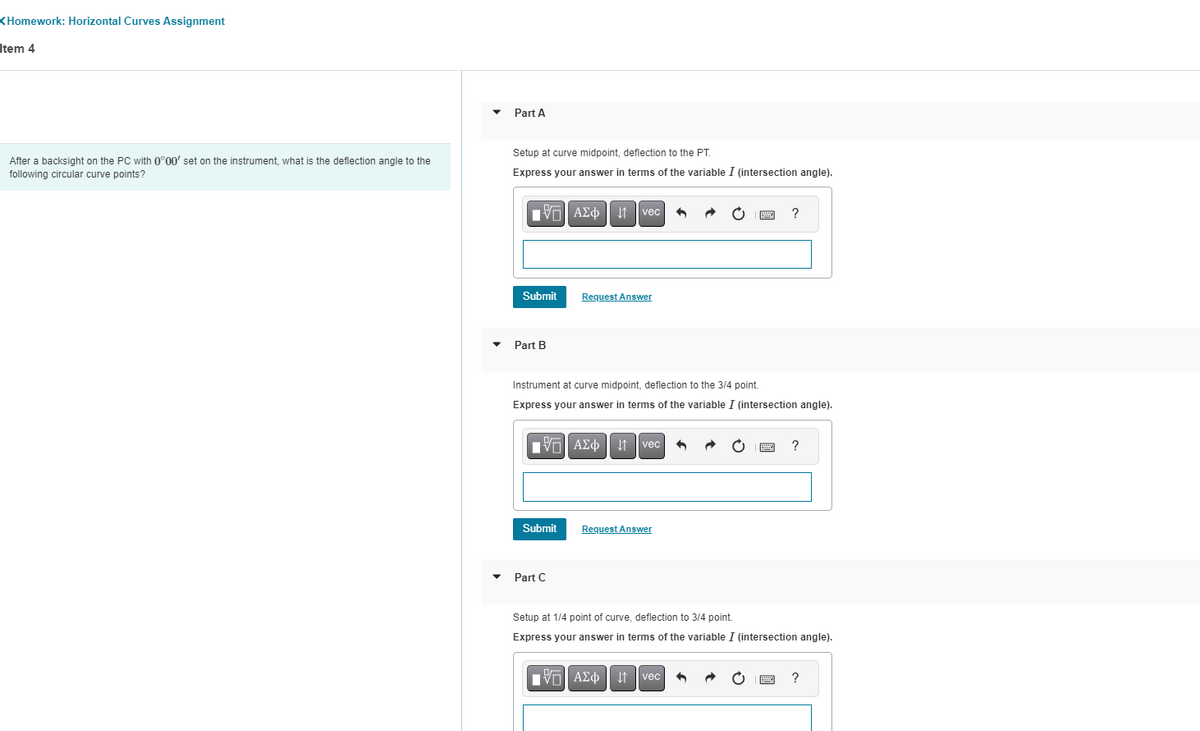 Homework: Horizontal Curves Assignment
Item 4
After a backsight on the PC with 0°00' set on the instrument, what is the deflection angle to the
following circular curve points?
Part A
Setup at curve midpoint, deflection to the PT.
Express your answer in terms of the variable I (intersection angle).
VAΣo↓1 vec
ΑΣΦΑ
Submit
Part B
Request Answer
15. ΑΣΦ
AΣo↓vec
Submit
Instrument at curve midpoint, deflection to the 3/4 point.
Express your answer in terms of the variable I (intersection angle).
Part C
Request Answer
1
VAΣo↓ vec
B ?
1
S
Setup at 1/4 point of curve, deflection to 3/4 point.
Express your answer in terms of the variable I (intersection angle).
?
B
?