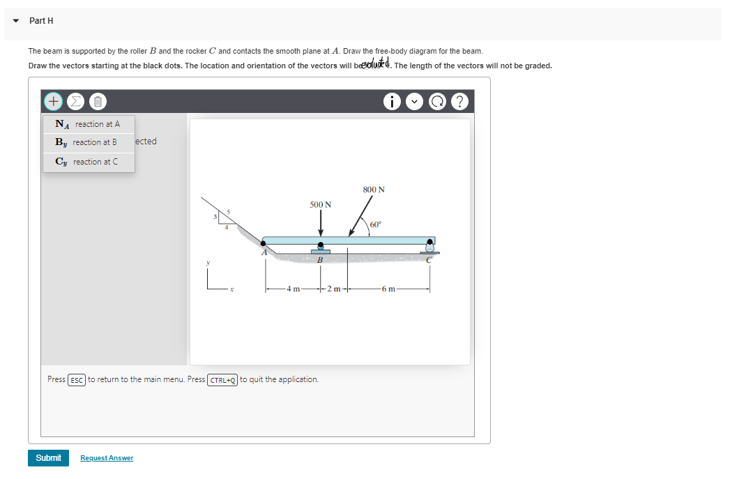 Part H
The beam is supported by the roller B and the rocker C and contacts the smooth plane at A. Draw the free-body diagram for the beam.
Draw the vectors starting at the black dots. The location and orientation of the vectors will beeoluded. The length of the vectors will not be graded.
T
NA reaction at A
By reaction at B ected
Cy reaction at C
Submit
-4 m
Request Answer
500 N
B
Press ESC to return to the main menu. Press [CTRL+Q] to quit the application.
+-2 m-
800 N
60°
-6 m