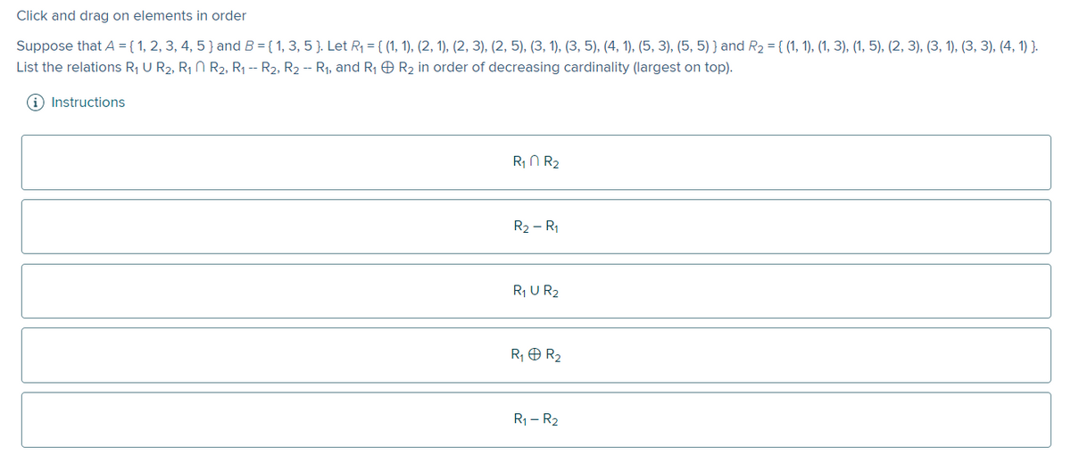 Click and drag on elements in order
Suppose that A = { 1, 2, 3, 4, 5 } and B = { 1, 3, 5 }. Let R₁ = {(1, 1), (2, 1), (2, 3), (2, 5), (3, 1), (3, 5), (4, 1), (5, 3), (5, 5)) and R₂ = {(1, 1), (1, 3), (1, 5), (2, 3), (3, 1), (3, 3), (4, 1) }.
List the relations R₁ U R₂, R₁
R2, R₁ -- R2, R2 -- R₁, and R₁
R₂ in order of decreasing cardinality (largest on top).
(i) Instructions
R₁ R₂
R₂ - R₁
R₁ U R2
R₁ + R₂
R₁ - R₂