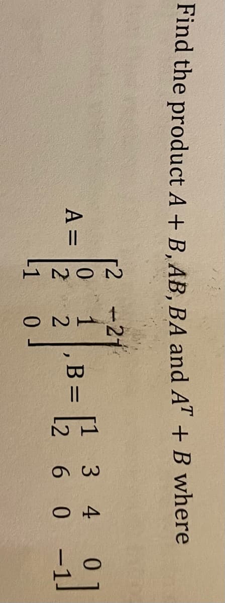 Find the product A + B, AB, BA and AT + B where
r2 -21
1
[1 3 4 0
B :
A =
[2 6 0
L1
