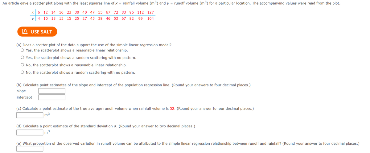 An article gave a scatter plot along with the least squares line of x = rainfall volume (m3) and y = runoff volume (m3) for a particular location. The accompanying values were read from the plot.
x 6 12 14 16 23 30 40 47 55 67 72 83 96
112 127
y| 4 10 13 15 15 25 27 45 38 46 53 67 82
99
104
In USE SALT
(a) Does a scatter plot of the data support the use of the simple linear regression model?
O Yes, the scatterplot shows a reasonable linear relationship.
O Yes, the scatterplot shows a random scattering with no pattern.
O No, the scatterplot shows a reasonable linear relationship.
O No, the scatterplot shows a random scattering with no pattern.
(b) Calculate point estimates of the slope and intercept of the population regression line. (Round your answers to four decimal places.)
slope
intercept
(c) Calculate a point estimate of the true average runoff volume when rainfall volume is 52. (Round your answer to four decimal places.)
m3
(d) Calculate a point estimate of the standard deviation o. (Round your answer to two decimal places.)
m3
(e) What proportion of the observed variation in runoff volume can be attributed to the simple linear regression relationship between runoff and rainfall? (Round your answer to four decimal places.)
