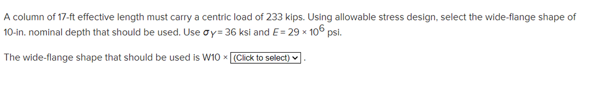 A column of 17-ft effective length must carry a centric load of 233 kips. Using allowable stress design, select the wide-flange shape of
10-in. nominal depth that should be used. Use Øy= 36 ksi and E= 29 x 106 psi.
The wide-flange shape that should be used is W10 x (Click to select)