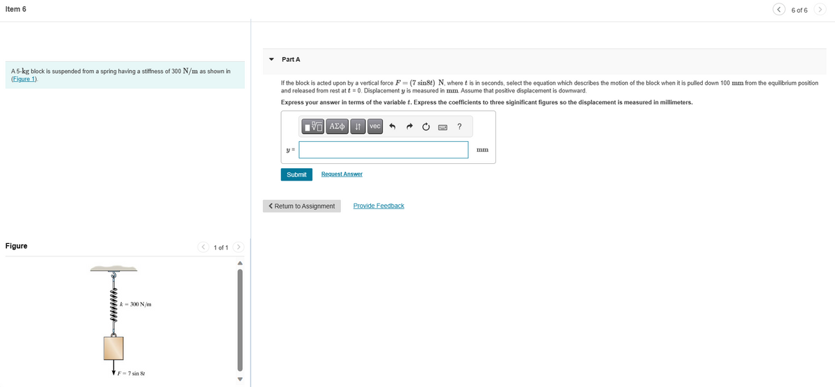 Item 6
A 5-kg block is suspended from a spring having a stiffness of 300 N/m as shown in
(Figure 1).
Figure
k = 300 N/m
F=7 sin 8t
1 of 1
Part A
If the block is acted upon by a vertical force F = (7 sin8t) N, where t is in seconds, select the equation which describes the motion of the block when it is pulled down 100 mm from the equilibrium position
and released from rest at t = 0. Displacement y is measured in mm. Assume that positive displacement is downward.
Express your answer in terms of the variable t. Express the coefficients to three siginificant figures so the displacement is measured in millimeters.
y =
9F
[Π| ΑΣΦ
Submit
Request Answer
< Return to Assignment
vec
Provide Feedback
?
6 of 6
mm