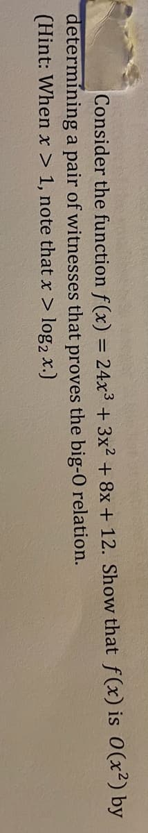 Consider the function f(x) = 24x³ + 3x² + 8x+ 12. Show that f(x) is 0 (x²) by
determining a pair of witnesses that proves the big-0 relation.
(Hint: When x > 1, note that x > log2 x.)
