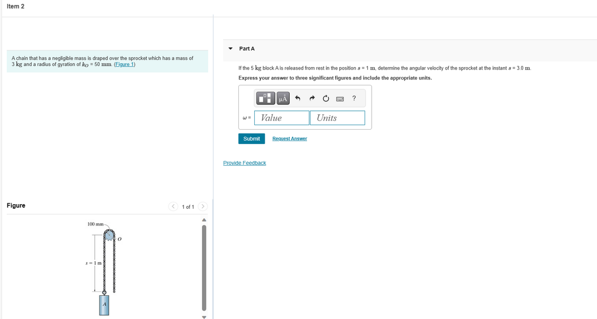 Item 2
A chain that has a negligible mass is draped over the sprocket which has
3 kg and a radius of gyration of ko = 50 mm. (Figure 1)
Figure
100 mm-
s = 1 m
A
0
mass of
1 of 1
>
Part A
If the 5 kg block A is released from rest in the position s = 1 m, determine the angular velocity of the sprocket at the instant s = 3.0 m
Express your answer to three significant figures and include the appropriate units.
W =
Submit
μA
Value
Provide Feedback
Request Answer
Units
?