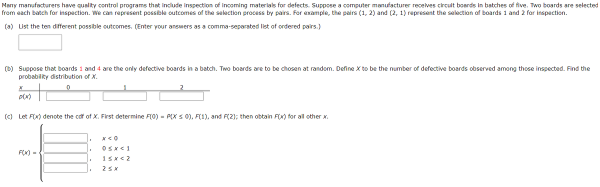 Many manufacturers have quality control programs that include inspection of incoming materials for defects. Suppose a computer manufacturer receives circuit boards in batches of five. Two boards are selected
from each batch for inspection. We can represent possible outcomes of the selection process by pairs. For example, the pairs (1, 2) and (2, 1) represent the selection of boards 1 and 2 for inspection.
(a) List the ten different possible outcomes. (Enter your answers as a comma-separated list of ordered pairs.)
(b) Suppose that boards 1 and 4 are the only defective boards in a batch. Two boards are to be chosen at random. Define X to be the number of defective boards observed among those inspected. Find the
probability distribution of X.
p(x)
(c) Let F(x) denote the cdf of X. First determine F(0) = P(X < 0), F(1), and F(2); then obtain F(x) for all other x.
x < 0
0 < x < 1
F(x) =
1< x < 2
2 < x
