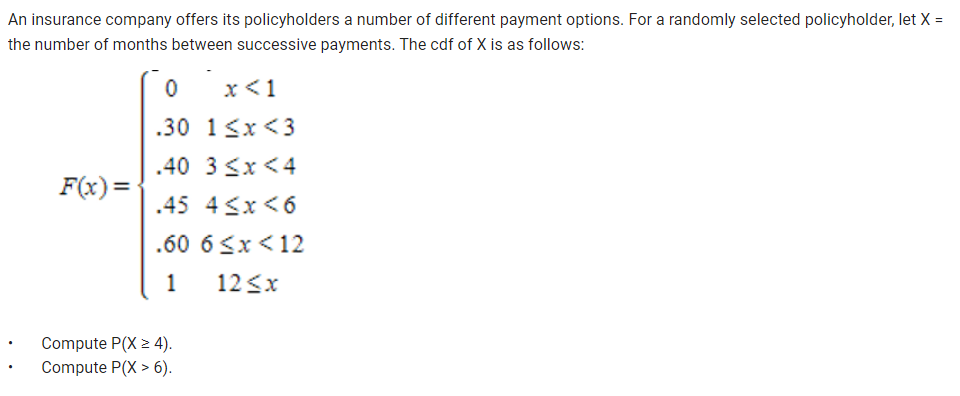 An insurance company offers its policyholders a number of different payment options. For a randomly selected policyholder, let X =
the number of months between successive payments. The cdf of X is as follows:
F(x)=
0
x < 1
.30
1<x<3
.40 3 <x<4
.45 4≤x <6
.60
1
Compute P(X > 4).
Compute P(X> 6).
6 <x< 12
12 ≤x