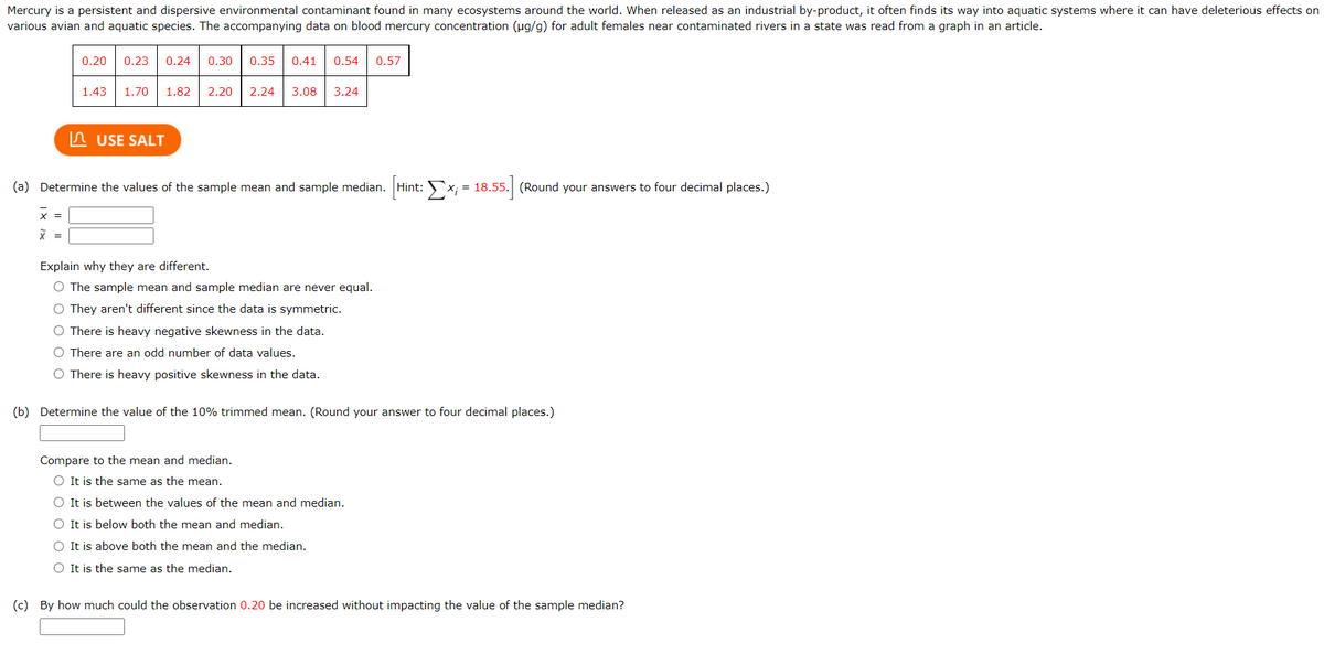 Mercury is a persistent and dispersive environmental contaminant found in many ecosystems around the world. When released as an industrial by-product, it often finds its way into aquatic systems where it can have deleterious effects on
various avian and aquatic species. The accompanying data on blood mercury concentration (ug/g) for adult females near contaminated rivers in a state was read from a graph in an article.
0.20
0.23
0.24
0.30
0.35
0.41
0.54
0.57
1.43
1.70
1.82
2.20
2.24
3.08
3.24
n USE SALT
(a) Determine the values of the sample mean and sample median.
Hint: x; = 18.55. (Round your answers to four decimal places.)
x =
=
Explain why they are different.
O The sample mean and sample median are never equal.
O They aren't different since the data is symmetric.
O There is heavy negative skewness in the data.
O There are an odd number of data values.
O There is heavy positive skewness in the data.
(b) Determine the value of the 10% trimmed mean. (Round your answer to four decimal places.)
Compare to the mean and median.
O It is the same as the mean.
O It is between the values of the mean and median.
O It is below both the mean and median.
O It is above both the mean and the median.
O It is the same as the median.
(c) By how much could the observation 0.20 be increased without impacting the value of the sample median?
