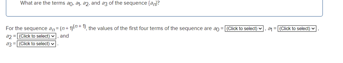 What are the terms ao, a1, aŋ, and az of the sequence {an}?
For the sequence an= (n+ 1)(" + ), the values of the first four terms of the sequence are ao
(Click to select) v
a1 = (Click to select)
a2 = (Click to select) v, and
a3 = (Click to select) v
