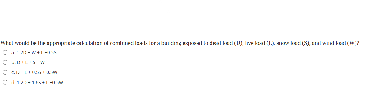 What would be the appropriate calculation of combined loads for a building exposed to dead load (D), live load (L), snow load (S), and wind load (W)?
O a. 1.2D + W + L +0.5S
O b. D + L+S+W
O C. D + L + 0.5S + 0.5W
O d. 1.2D + 1.6S+ L +0.5W