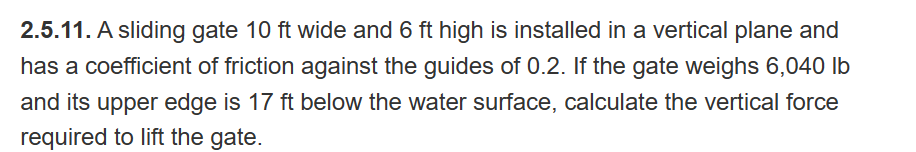 2.5.11. A sliding gate 10 ft wide and 6 ft high is installed in a vertical plane and
has a coefficient of friction against the guides of 0.2. If the gate weighs 6,040 lb
and its upper edge is 17 ft below the water surface, calculate the vertical force
required to lift the gate.