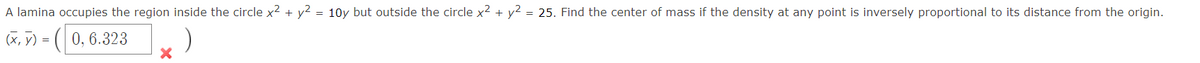 A lamina occupies the region inside the circle x² + y² = 10y but outside the circle x² + y² = 25. Find the center of mass if the density at any point is inversely proportional to its distance from the origin.
(x, y) = (0, 6.323
)
X
