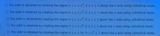 O The sold is obtalned by retating the regon osysx,osxs3 about the ae using cytindrical shels
O The sold is obtained by rotating the region 0sy s.osxs3 about the axis using cylindrical shes
O The o aned by rtaing the region osys,oss 3 alout the yais using cylindrical shet
O The sold is otained by rotating the region 0 sy s
x63 about the yais using cyindrkal shells.
O The sold is obtained by rotaing the region Osys 2
abeut the y-asis using cylindical shells.
