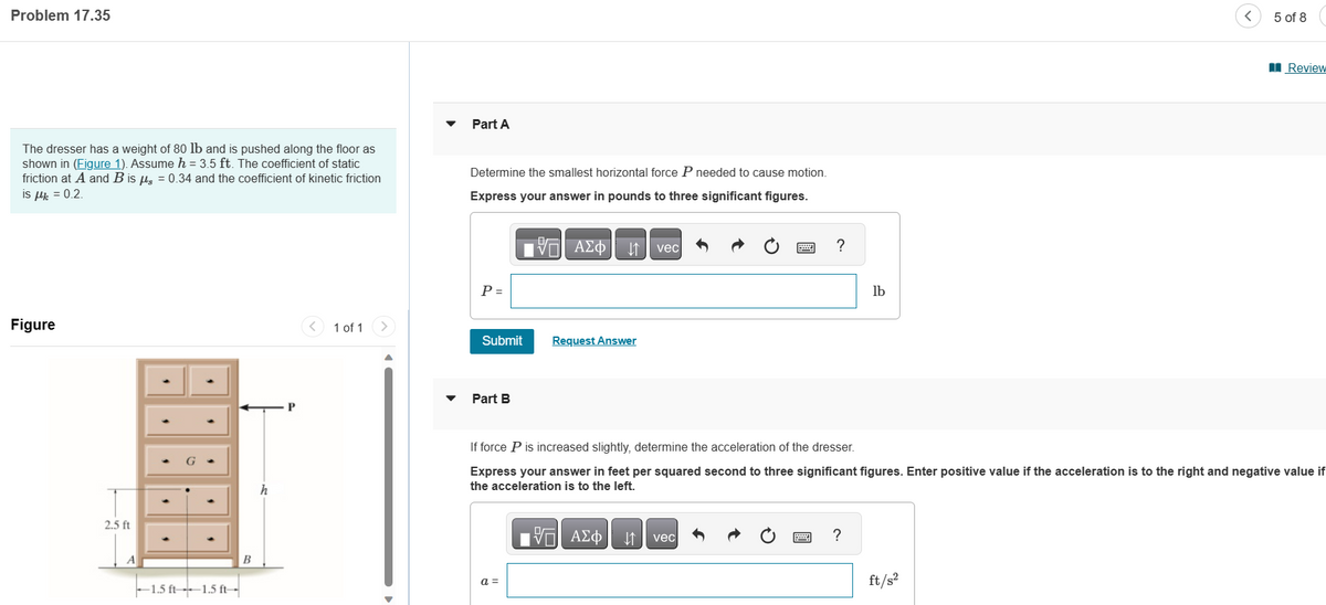 Problem 17.35
The dresser has a weight of 80 lb and is pushed along the floor as
shown in (Figure 1). Assume h = 3.5 ft. The coefficient of static
friction at A and B is μg = 0.34 and the coefficient of kinetic friction
is μ = 0.2.
Figure
2.5 ft
A
-1.5 ft 1.5 ft--
B
h
P
1 of 1 >
Part A
Determine the smallest horizontal force P needed to cause motion.
Express your answer in pounds to three significant figures.
17 ΑΣΦ
P =
Sub
Part B
Request Answer
a =
vec
[5] ΑΣΦ ↓↑
?
vec
If force P is increased slightly, determine the acceleration of the dresser.
Express your answer in feet per squared second to three significant figures. Enter positive value if the acceleration is to the right and negative value if
the acceleration is to the left.
lb
?
5 of 8
ft/s²
Review