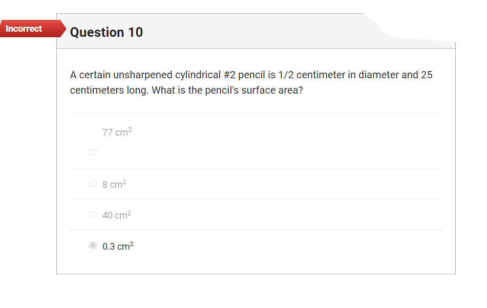 **Question 10**

A certain unsharpened cylindrical #2 pencil is 1/2 centimeter in diameter and 25 centimeters long. What is the pencil’s surface area?

- ○ 77 cm²
- ○ 8 cm²
- ○ 40 cm²
- ● 0.3 cm²

*Answer Status: Incorrect* 

In this multiple-choice question, the selected answer is 0.3 cm², which has been marked incorrect. The question involves calculating the surface area of a cylindrical object using its dimensions. The pencil is described with a diameter and length, calling for the application of the formula for the surface area of a cylinder.