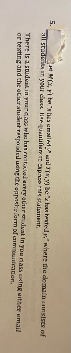 5.
Let M(x, y) be "x has emailed y" and T(x, y) be "x has texted y," where the domain consists of
all students in your class. Use quantifiers to express this statement.
There is a student in your class who has contacted every other student in you class using either email
or texting and the other student responded using the opposite form of communication.
