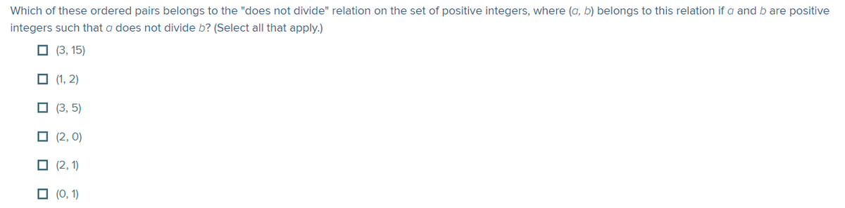 Which of these ordered pairs belongs to the "does not divide" relation on the set of positive integers, where (a, b) belongs to this relation if a and b are positive
integers such that a does not divide b? (Select all that apply.)
☐ (3, 15)
(1, 2)
(3,5)
(2,0)
(2,1)
(0, 1)