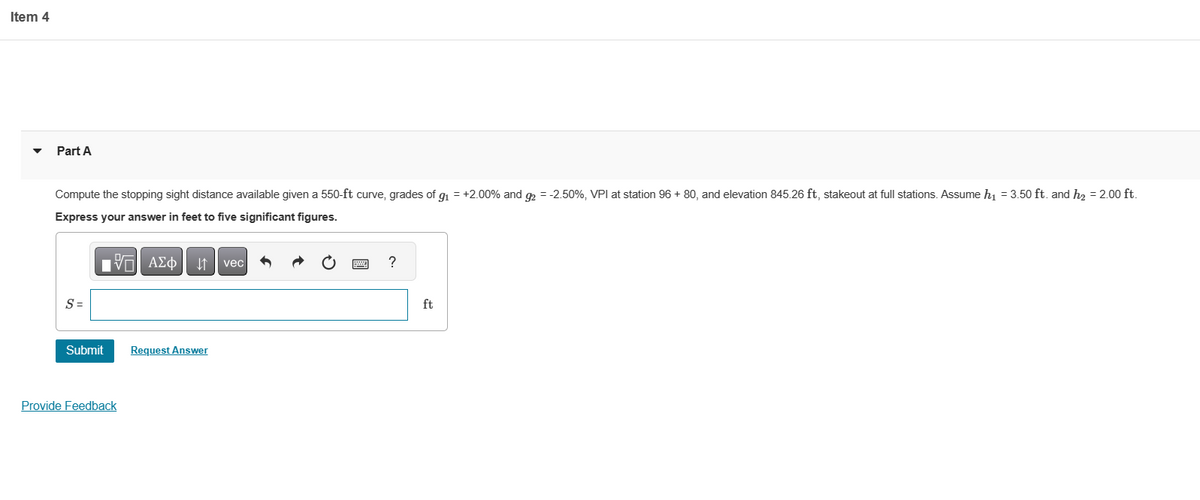 Item 4
Part A
Compute the stopping sight distance available given a 550-ft curve, grades of g₁ = +2.00% and g2 = -2.50%, VPI at station 96 + 80, and elevation 845.26 ft, stakeout at full stations. Assume h₁ = 3.50 ft. and h₂ = 2.00 ft.
Express your answer in feet to five significant figures.
197| ΑΣΦ ↓↑ vec
S=
Submit
Provide Feedback
Request Answer
?
ft