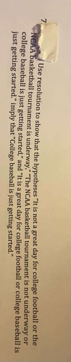 7.
Use resolution to show that the hypotheses "It is not a great day for college football or the
NCAA basketball tournament is underway," "The NCAA basketball tournament is not underway or
college baseball is just getting started," and "It is a great day for college football or college baseball is
just getting started." imply that "College baseball is just getting started."
