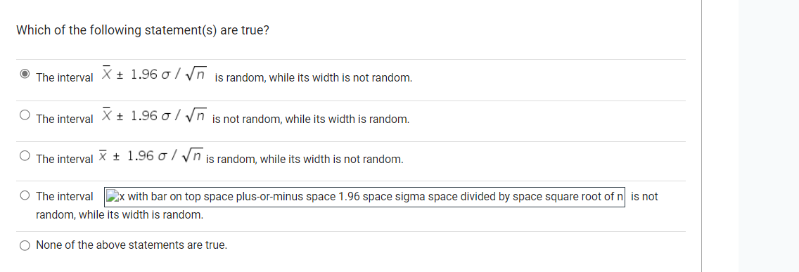 Which of the following statement(s) are true?
The interval X ± 1.96 o/√√nis random, while its width is not random.
O The interval X ± 1.96 o/√√n is not random, while its width is random.
O The interval X 1.96 o/√n is random, while its width is not random.
O The interval x with bar on top space plus-or-minus space 1.96 space sigma space divided by space square root of n is not
random, while its width is random.
O None of the above statements are true.