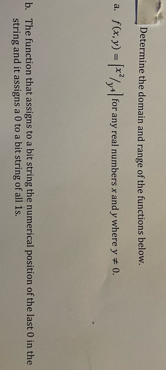 Determine the domain and range of the functions below.
a. f(x,y) = |x"/4| for any real numbers x and y where y 0.
b. The function that assigns to a bit string the numerical position of the last 0 in the
string and it assigns a 0 to a bit string of all 1s.
