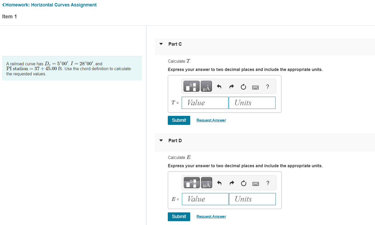 <Homework: Horizontal Curves Assignment
Item 1
A railroad curve has De = 5°00', I = 28°00', and
PI station = 37+45.00 ft. Use the chord definition to calculate
the requested values.
Part C
Calculate T.
Express your answer to two decimal places and include the appropriate units.
T=
Submit
Part D
E =
μA
Submit
Value
Request Answer
Calculate E
Express your answer to two decimal places and include the appropriate units.
μÅ
Value
Units
Request Answer
Units
?
=
?