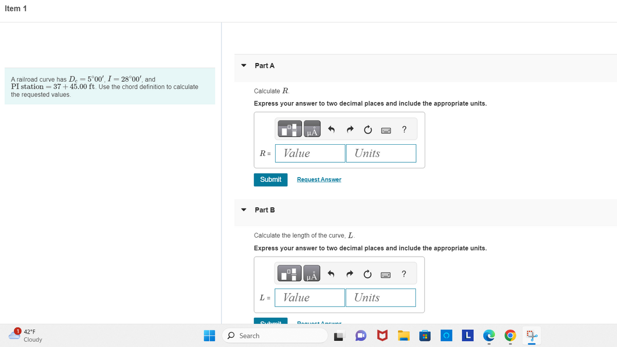 Item 1
A railroad curve has De = 5°00', I = 28°00', and
PI station = 37+45.00 ft. Use the chord definition to calculate
the requested values.
1 42°F
Cloudy
Part A
Calculate R.
Express your answer to two decimal places and include the appropriate units.
R =
Submit
Part B
L=
O Search
Submit
μA
Value
Calculate the length of the curve, L.
Express your answer to two decimal places and include the appropriate units.
ol
Request Answer
Value
A
Units
Danuart Ancuar
?
Units
?
O LC
-
O
14