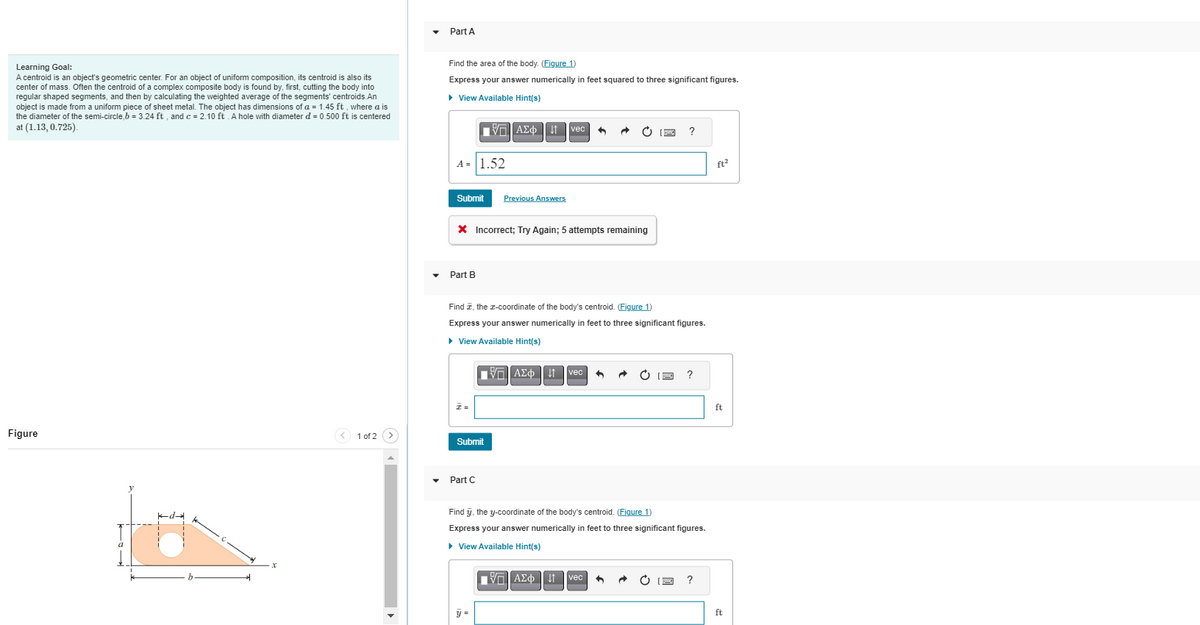 Learning Goal:
A centroid is an object's geometric center. For an object of uniform composition, its centroid is also its
center of mass. Often the centroid of a complex composite body is found by, first, cutting the body into
regular shaped segments, and then by calculating the weighted average of the segments' centroids.An
object is made from a uniform piece of sheet metal. The object has dimensions of a = 1.45 ft, where a is
the diameter of the semi-circle, b = 3.24 ft, and c = 2.10 ft. A hole with diameter d = 0.500 ft is centered
at (1.13, 0.725).
Figure
X
1 of 2
Part A
Find the area of the body. (Figure 1)
Express your answer numerically in feet squared to three significant figures.
► View Available Hint(s)
VE ΑΣΦ41 | vec
A = 1.52
Submit
* Incorrect; Try Again; 5 attempts remaining
Part B
I=
Find I, the x-coordinate of the body's centroid. (Figure 1)
Express your answer numerically in feet to three significant figures.
► View Available Hint(s)
Submit
Previous Answers
Part C
y =
15. ΑΣΦ
AΣ¢vec 4
?
Find y, the y-coordinate of the body's centroid. (Figure 1)
Express your answer numerically in feet to three significant figures.
▸ View Available Hint(s)
ΠΙΑΣΦ
vec 4 •
C (3 ?
?
ft²
ft
ft