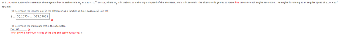 In a 240-turn automobile alternator, the magnetic flux in each turn is = 2.50 x 104 cos wt, where is in webers, w is the angular speed of the alternator, and this in seconds. The alternator is geared to rotate five times for each engine revolution. The engine is running at an angular speed of 1.00 x 10³
rev/min.
(a) Determine the induced emf in the alternator as a function of time. (Assume & is in V.)
& 30.1593 sin (523.5988)
X
(b) Determine the maximum emf in the alternator.
30.1593
X
What are the maximum values of the sine and cosine functions? V