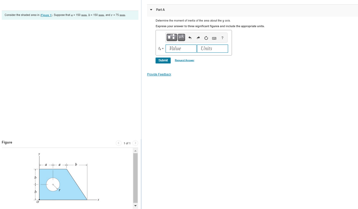 Consider the shaded area in (Figure 1). Suppose that a = 150 mm, b = 150 mm, and r = 75 mm.
Figure
0
a
1 of 1 >
Part A
Determine the moment of inertia of the area about the y axis.
Express your answer
Iy=
Submit
μÀ
Value
Provide Feedback
three significant figures and include the appropriate units.
Request Answer
pag
Units
?