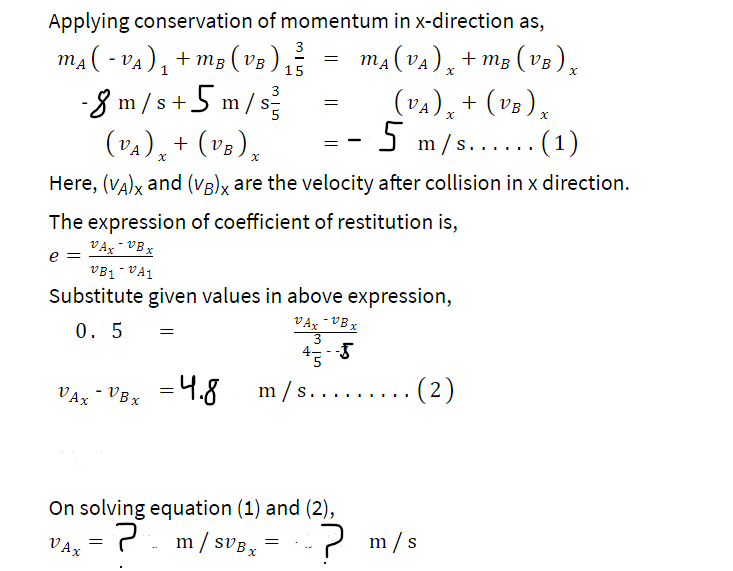 Applying conservation of momentum in x-direction as,
3
m₁(-v₁)₁ + m₂ (va) ₁² = m₂ (va), +ms (vo),
-VA) MB
(VA)
MA
(VB)
15
-8 m/s+5 m/s²
(VA) x + (VB) x
Here, (VA)x and (VB)x are the velocity after collision in x direction.
e =
The expression of coefficient of restitution is,
VAX-VBx
VAX
VBì VA1
Substitute given values in above expression,
0.5
VAX - VBx
-VBx
=
=
=
= 4.8 m/s.
On solving equation (1) and (2),
·?
VAX
(VA) x + (VB) x
5 m/s.
. (1)
7 m/sVB x
=
(2)
m/s