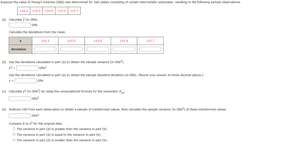 Suppose the value of Young's modulus (GPa) was determined for cast plates consisting of certain intermetallic substrates, resulting in the following sample observations.
116.2
(a) Calculate x (in GPa).
GPa
Calculate the deviations from the mean.
115.5 114.9 115.4 115.7
X
deviation
S =
116.2
115.5
114.9
(b) Use the deviations calculated in part (a) to obtain the sample variance (in GPa²).
s² =
GPa²
115.4
Use the deviations calculated in part (a) to obtain the sample standard deviation (in GPa). (Round your answer to three decimal places.)
GPa
(c) Calculate s² (in GPa2) by using the computational formula for the numerator S
'xx'
GPa ²
115.7
Compare it to s² for the original data.
O The variance in part (d) is greater than the variance in part (b).
O The variance in part (d) is equal to the variance in part (b).
O The variance in part (d) is smaller than the variance in part (b).
(d) Subtract 100 from each observation to obtain a sample of transformed values. Now calculate the sample variance (in GPa2) of these transformed values.
GPa 2