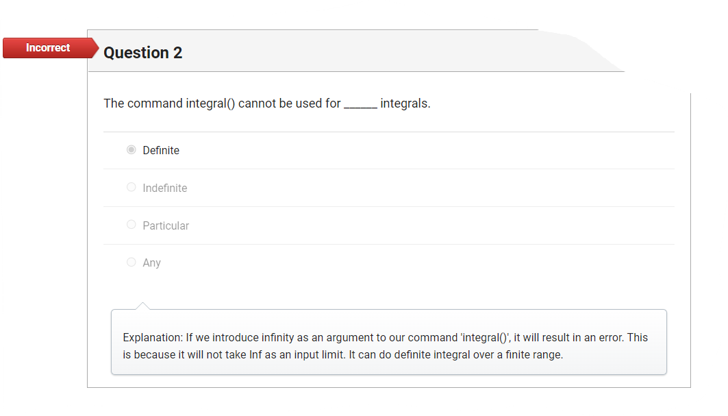 **Question 2**

The command integral() cannot be used for _____ integrals.

- ○ Definite
- ○ Indefinite
- ○ Particular
- ○ Any

Incorrect

**Explanation:** If we introduce infinity as an argument to our command 'integral()', it will result in an error. This is because it will not take Inf as an input limit. It can do definite integrals over a finite range.