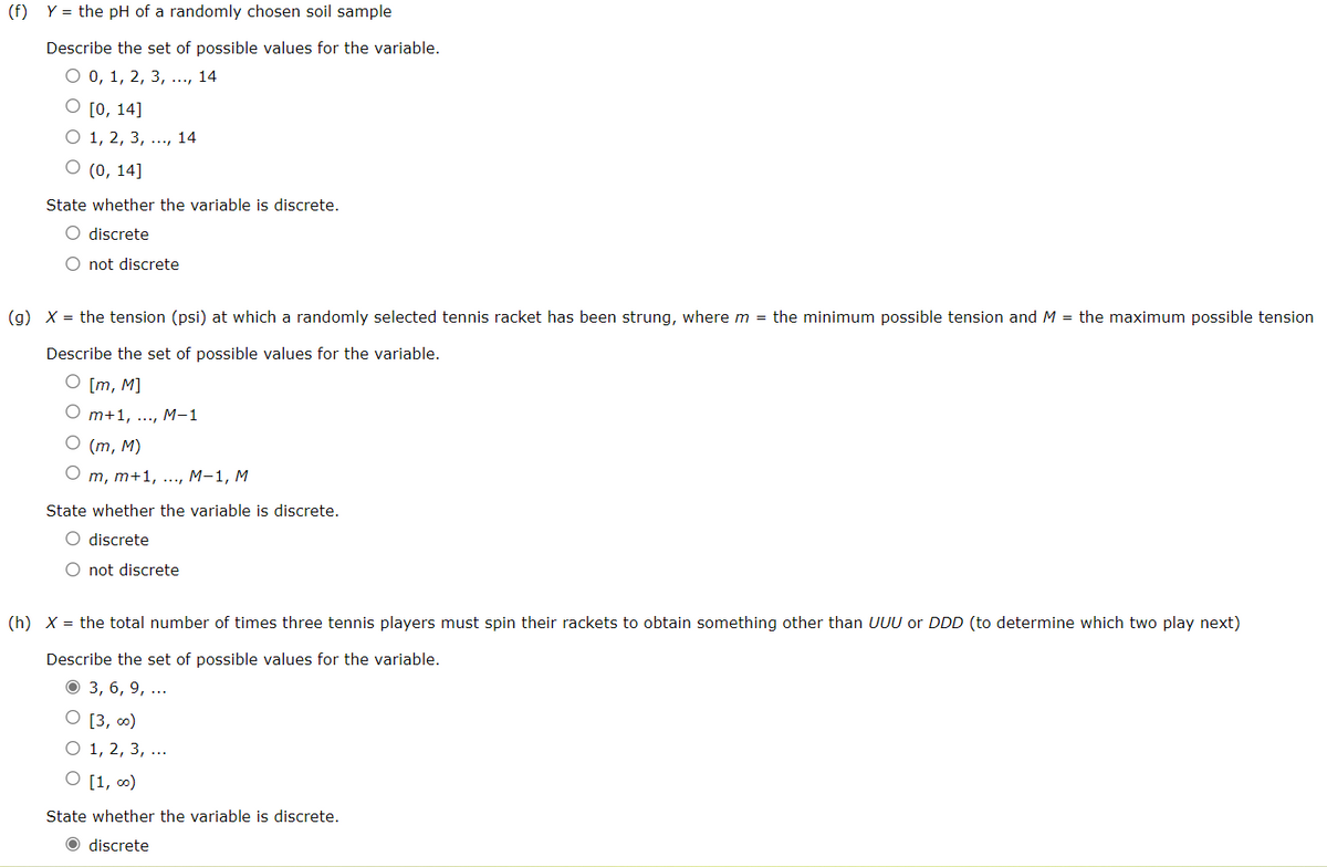 (f) Y = the pH of a randomly chosen soil sample
Describe the set of possible values for the variable.
О0, 1, 2, 3, ..., 14
O [0, 14]
О 1, 2, 3, ..., 14
O (0, 14]
State whether the variable is discrete.
O discrete
O not discrete
(g) X = the tension (psi) at which a randomly selected tennis racket has been strung, where m = the minimum possible tension and M = the maximum possible tension
Describe the set of possible values for the variable.
O [m, M]
m+1, ..., M-1
О (т, M)
О т, т+1, ..., М-1, М
State whether the variable is discrete.
O discrete
O not discrete
(h) X = the total number of times three tennis players must spin their rackets to obtain something other than UUU or DDD (to determine which two play next)
Describe the set of possible values for the variable.
О3, 6, 9, ...
O [3, ∞)
O 1, 2, 3, ...
[1, 0)
State whether the variable is discrete.
O discrete
