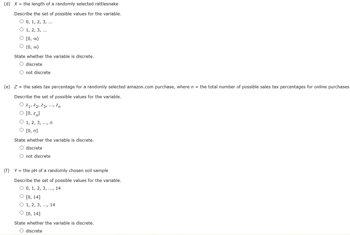 (d) X = the length of a randomly selected rattlesnake
Describe the set of possible values for the variable.
О0, 1, 2, 3, ...
О 1, 2, 3, ...
O [0, ∞)
O (0, 0)
State whether the variable is discrete.
O discrete
O not discrete
(e) Z = the sales tax percentage for a randomly selected amazon.com purchase, where n = the total number of possible sales tax percentages for online purchases
Describe the set of possible values for the variable.
O z1, Z2, Z3, ·., Zn
O [0, z„)
O 1, 2, 3, ..., n
O [0, n]
State whether the variable is discrete.
O discrete
O not discrete
(f)
Y = the pH of a randomly chosen soil sample
Describe the set of possible values for the variable.
О0, 1, 2, 3, .., 14
O [0, 14]
O 1, 2, 3, ..., 14
О (), 14]
State whether the variable is discrete.
O discrete
