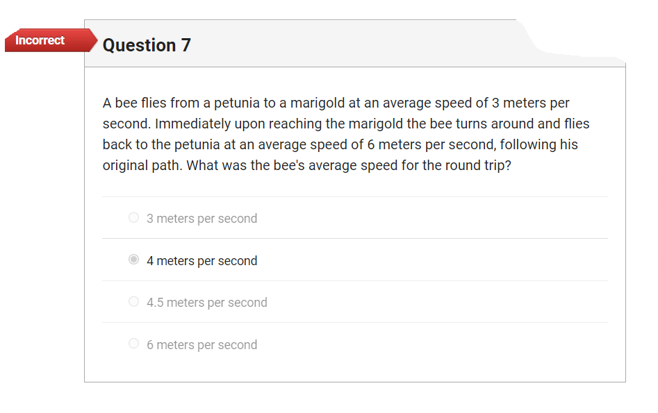 Incorrect
Question 7
A bee flies from a petunia to a marigold at an average speed of 3 meters per
second. Immediately upon reaching the marigold the bee turns around and flies
back to the petunia at an average speed of 6 meters per second, following his
original path. What was the bee's average speed for the round trip?
3 meters per second
4 meters per second
4.5 meters per second
6 meters per second