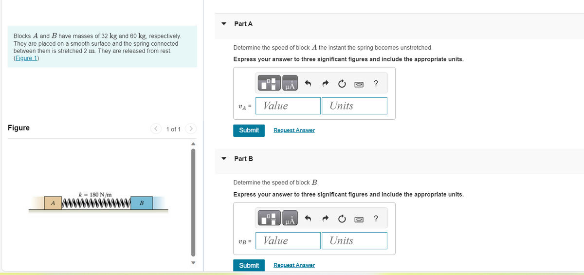 Blocks A and B have masses of 32 kg and 60 kg, respectively.
They are placed on a smooth surface and the spring connected
between them is stretched 2 m. They are released from rest.
(Figure 1)
Figure
A
k = 180 N/m
wwwwwww
B
<
1 of 1
>
Part A
Determine the speed of block A the instant the spring becomes unstretched.
Express your answer to three significant figures and include the appropriate units.
VA =
Submit
▼ Part B
UB=
μA
Submit
Value
Request Answer
Determine the speed of block B.
Express your answer to three significant figures and include the appropriate units.
μА
Value
Units
Request Answer
Units
?
wwwww
?
