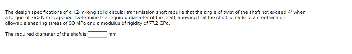 The design specifications of a 1.2-m-long solid circular transmission shaft require that the angle of twist of the shaft not exceed 4° when
a torque of 750 N-m is applied. Determine the required diameter of the shaft, knowing that the shaft is made of a steel with an
allowable shearing stress of 90 MPa and a modulus of rigidity of 77.2 GPa.
The required diameter of the shaft is
mm.