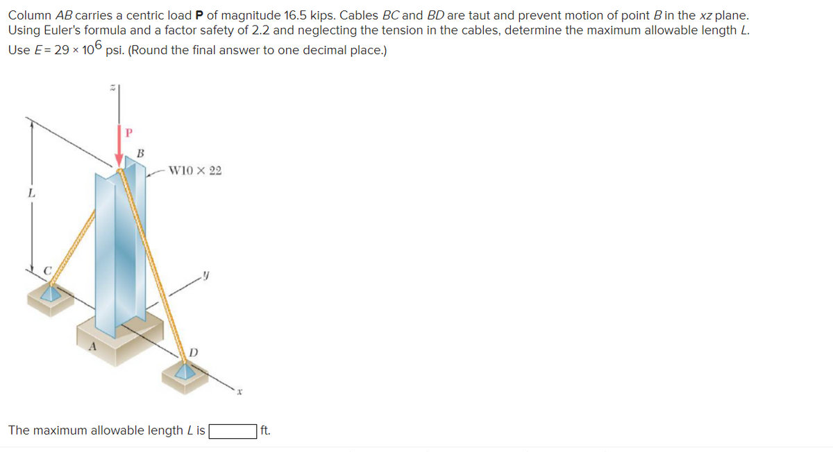 Column AB carries a centric load P of magnitude 16.5 kips. Cables BC and BD are taut and prevent motion of point B in the xz plane.
Using Euler's formula and a factor safety of 2.2 and neglecting the tension in the cables, determine the maximum allowable length L.
Use E = 29 × 106 psi. (Round the final answer to one decimal place.)
P
B
W10 X 22
D
The maximum allowable length Lis
ft.