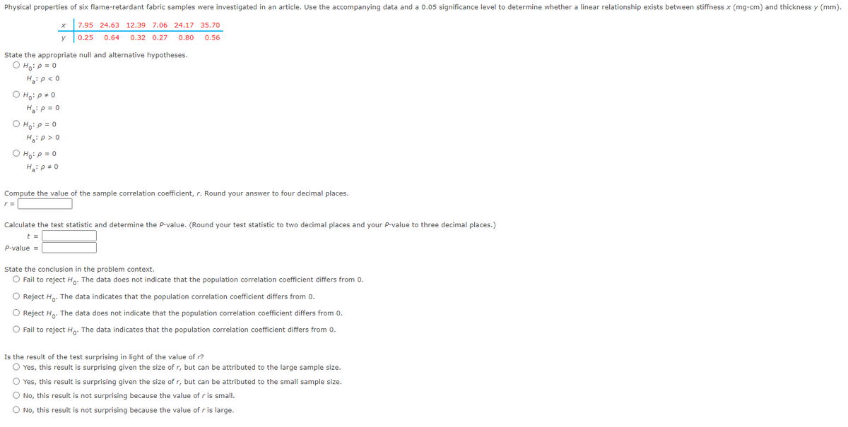 Physical properties of six flame-retardant fabric samples were investigated in an article. Use the accompanying data and a 0.05 significance level to determine whether a linear relationship exists between stiffness x (mg-cm) and thickness y (mm).
O Ho: P = 0
H₂: P = 0
O Ho: P = 0
H₂:p>0
State the appropriate null and alternative hypotheses.
O Ho: P = 0
Ha: P < 0
O Ho: P = 0
Ha: P = 0
X
y
r =
7.95 24.63 12.39 7.06 24.17 35.70
0.25 0.64 0.32 0.27 0.80 0.56
Compute the value of the sample correlation coefficient, r. Round your answer to four decimal places.
Calculate the test statistic and determine the P-value. (Round your test statistic to two decimal places and your P-value to three decimal places.)
t =
P-value =
State the conclusion in the problem context.
O Fail to reject Ho. The data does not indicate that the population correlation coefficient differs from 0.
O Reject Ho. The data indicates that the population correlation coefficient differs from 0.
O Reject Ho. The data does not indicate that the population correlation coefficient differs from 0.
O Fail to reject Ho. The data indicates that the population correlation coefficient differs from 0.
Is the result of the test surprising in light of the value of r?
O Yes, this result is surprising given the size of r, but can be attributed to the large sample size.
O Yes, this result is surprising given the size of r, but can be attributed to the small sample size.
O No, this result is not surprising because the value of r is small.
O No, this result is not surprising because the value of r is large.