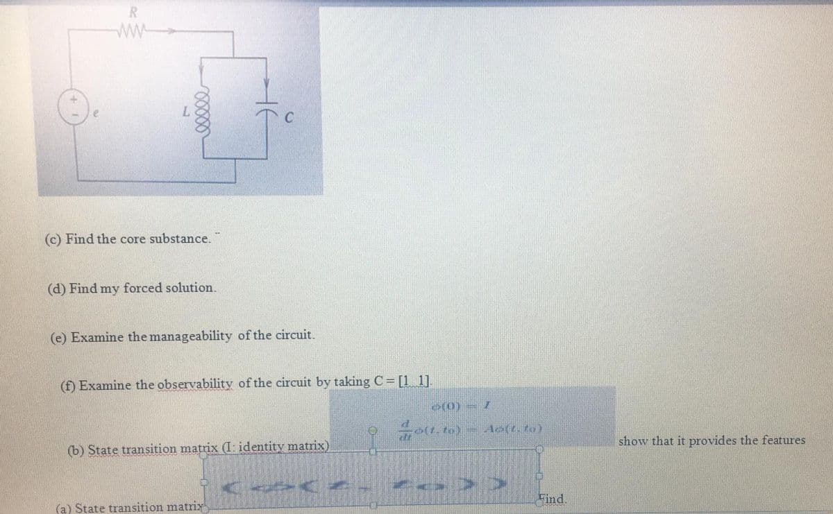 R
(c) Find the core substance.
(d) Find my forced solution.
(e) Examine the manageability of the circuit.
(f) Examine the observability of the circuit by taking C [1 1].
show that it provides the features
(b) State transition matrix (I: identity matrix)
Find.
(a) State transition matrix
