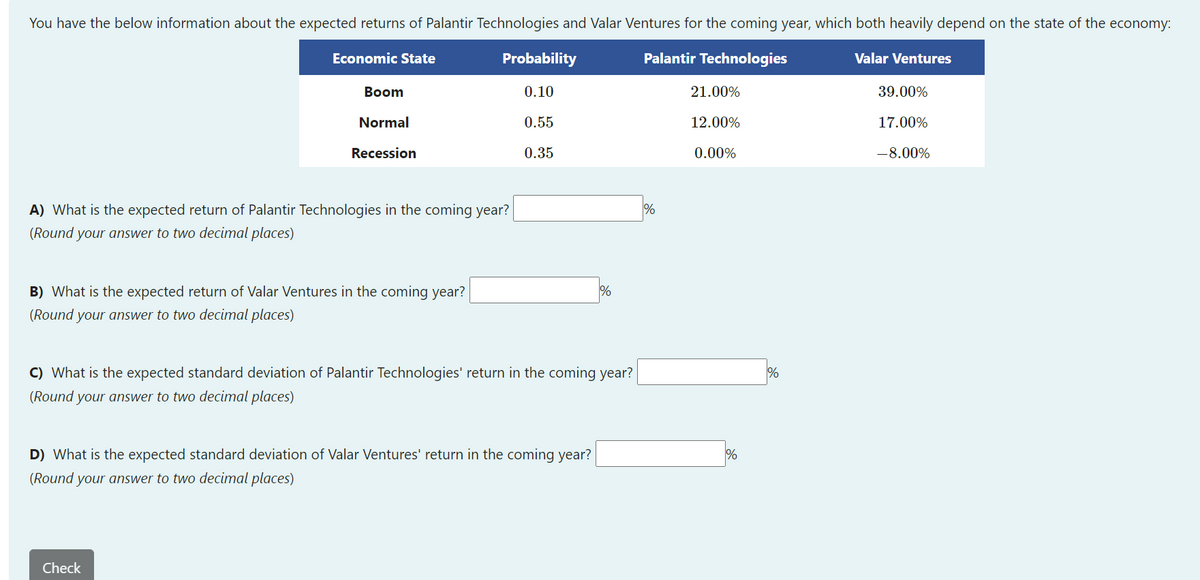 You have the below information about the expected returns of Palantir Technologies and Valar Ventures for the coming year, which both heavily depend on the state of the economy:
Economic State
Probability
Palantir Technologies
Valar Ventures
Вoom
0.10
21.00%
39.00%
Normal
0.55
12.00%
17.00%
Recession
0.35
0.00%
-8.00%
A) What is the expected return of Palantir Technologies in the coming year?
(Round your answer to two decimal places)
B) What is the expected return of Valar Ventures in the coming year?
(Round your answer to two decimal places)
C) What is the expected standard deviation of Palantir Technologies' return in the coming year?
%
(Round your answer to two decimal places)
D) What is the expected standard deviation of Valar Ventures' return in the coming year?
(Round your answer to two decimal places)
Check
