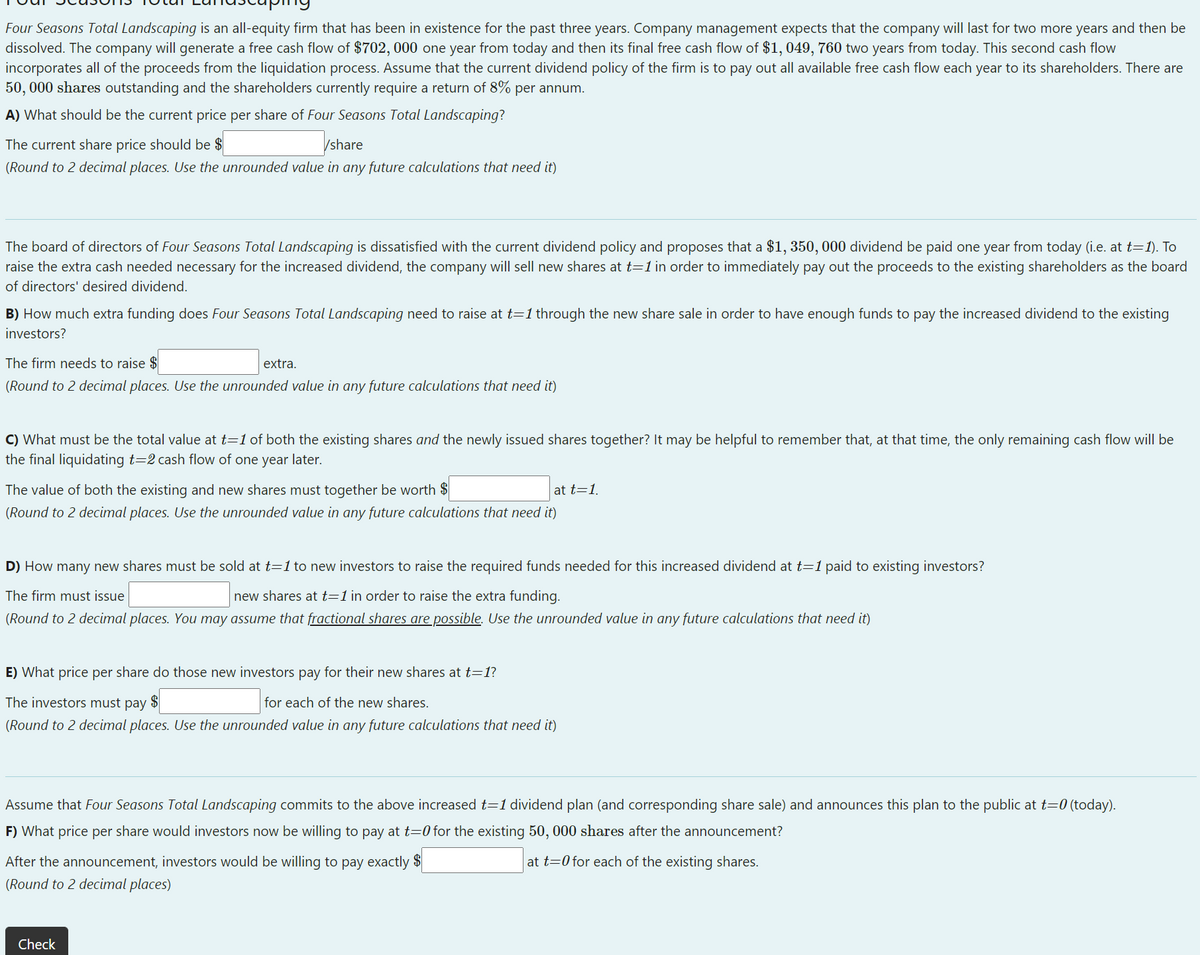 Four Seasons Total Landscaping is an all-equity firm that has been in existence for the past three years. Company management expects that the company will last for two more years and then be
dissolved. The company will generate a free cash flow of $702, 000 one year from today and then its final free cash flow of $1, 049, 760 two years from today. This second cash flow
incorporates all of the proceeds from the liquidation process. Assume that the current dividend policy of the firm is to pay out all available free cash flow each year to its shareholders. There are
50, 000 shares outstanding and the shareholders currently require a return of 8% per annum.
A) What should be the current price per share of Four Seasons Total Landscaping?
The current share price should be $
/share
(Round to 2 decimal places. Use the unrounded value in any future calculations that need it)
The board of directors of Four Seasons Total Landscaping is dissatisfied with the current dividend policy and proposes that a $1, 350, 000 dividend be paid one year from today (i.e. at t=1). To
raise the extra cash needed necessary for the increased dividend, the company will sell new shares at t=1in order to immediately pay out the proceeds to the existing shareholders as the board
of directors' desired dividend.
B) How much extra funding does Four Seasons Total Landscaping need to raise at t=1 through the new share sale in order to have enough funds to pay the increased dividend to the existing
investors?
The firm needs to raise $
extra.
(Round to 2 decimal places. Use the unrounded value in any future calculations that need it)
C) What must be the total value at t=1 of both the existing shares and the newly issued shares together? It may be helpful to remember that, at that time, the only remaining cash flow will be
the final liquidating t=2 cash flow of one year later.
The value of both the existing and new shares must together be worth $
at t=1.
(Round to 2 decimal places. Use the unrounded value in any future calculations that need it)
D) How many new shares must be sold at t=1 to new investors to raise the required funds needed for this increased dividend at t=1 paid to existing investors?
The firm must issue
new shares at t=1 in order to raise the extra funding.
(Round to 2 decimal places. You may assume that fractional shares are possible. Use the unrounded value in any future calculations that need it)
E) What price per share do those new investors pay for their new shares at t=1?
The investors must pay $
for each of the new shares.
(Round to 2 decimal places. Use the unrounded value in any future calculations that need it)
Assume that Four Seasons Total Landscaping commits to the above increased t=1 dividend plan (and corresponding share sale) and announces this plan to the public at t=0 (today).
F) What price per share would investors now be willing to pay at t=0 for the existing 50, 000 shares after the announcement?
After the announcement, investors would be willing to pay exactly $
at t=0 for each of the existing shares.
(Round to 2 decimal places)
Check
