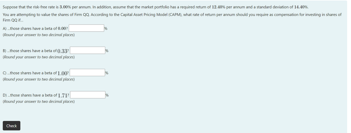 Suppose that the risk-free rate is 3.00% per annum. In addition, assume that the market portfolio has a required return of 12.40% per annum and a standard deviation of 14.40%.
You are attempting to value the shares of Firm QQ. According to the Capital Asset Pricing Model (CAPM), what rate of return per annum should you require as compensation for investing in shares of
Firm QQ if...
A) ...those shares have a beta of 0.00?
(Round your answer to two decimal places)
B) ...those shares have a beta of ().33?
%
(Round your answer to two decimal places)
C) ..those shares have a beta of 1.00?
(Round your answer to two decimal places)
D) ...those shares have a beta of 1.71?
%
(Round your answer to two decimal places)
Check
