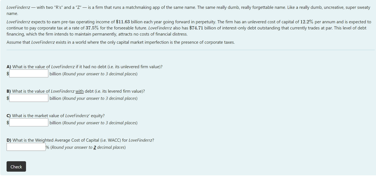 LoveFinderrz – with two "R's" and a "Z" – is a firm that runs a matchmaking app of the same name. The same really dumb, really forgettable name. Like a really dumb, uncreative, super sweaty
name.
LoveFinderrz expects to earn pre-tax operating income of $11.63 billion each year going forward in perpetuity. The firm has an unlevered cost of capital of 12.2% per annum and is expected to
continue to pay corporate tax at a rate of 37.5% for the forseeable future. LoveFinderrz also has $74.71 billion of interest-only debt outstanding that currently trades at par. This level of debt
financing, which the firm intends to maintain permanently, attracts no costs of financial distress.
Assume that LoveFinderrz exists in a world where the only capital market imperfection is the presence of corporate taxes.
A) What is the value of LoveFinderrz if it had no debt (i.e. its unlevered firm value)?
billion (Round your answer to 3 decimal places)
B) What is the value of LoveFinderrz with debt (i.e. its levered firm value)?
$
billion (Round your answer to 3 decimal places)
C) What is the market value of LoveFinderrz' equity?
billion (Round your answer to 3 decimal places)
D) What is the Weighted Average Cost of Capital (i.e. WACC) for LoveFinderrz?
% (Round your answer to 2 decimal places)
Check
