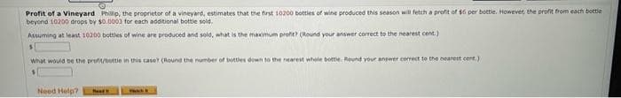 Profit of a Vineyard Phillip, the proprietor of a vineyard, estimates that the first 10200 bottles of wine produced this season will fetch a profit of $6 per bottle. However, the profit from each bottle
beyond 10200 drops by $0.0003 for each additional bottle sold.
Assuming at least 10200 bottles of wine are produced and sold, what is the maximum profit? (Round your answer correct to the nearest cent.)
S
what would be the profit/bottle in this case? (Round the number of bottles down to the nearest whole bottle. Round your answer correct to the nearest cent.)
1
Need Help?
Ped
YA