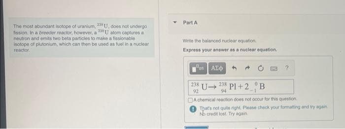 The most abundant isotope of uranium, 238 U, does not undergo
fission. In a breeder reactor, however, a 238 U atom captures a
neutron and emits two beta particles to make a fissionable
isotope of plutonium, which can then be used as fuel in a nuclear
reactor.
Part A
Write the balanced nuclear equation.
Express your answer as a nuclear equation.
ΑΣΦ
238
92
DOC
?
U➜
238 Pl+2 B
94
-1
A chemical reaction does not occur for this question.
That's not quite right. Please check your formatting and try again.
No credit lost. Try again.