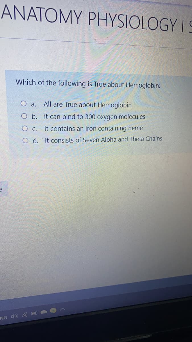 ANATOMY PHYSIOLOGY I S
Which of the following is True about Hemoglobin:
O a. All are True about Hemoglobin
O b. it can bind to 300 oxygen molecules
O c. it contains an iron containing heme
O d. 'it consists of Seven Alpha and Theta Chains
NG 4) O
