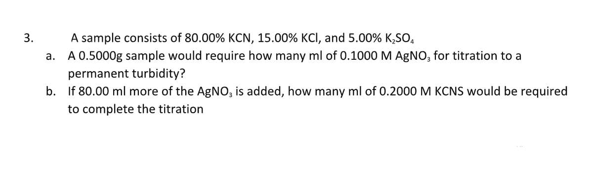 3.
A sample consists of 80.00% KCN, 15.00% KCI, and 5.00% K₂SO4
a.
A 0.5000g sample would require how many ml of 0.1000 M AgNO3 for titration to a
permanent turbidity?
b. If 80.00 ml more of the AgNO3 is added, how many ml of 0.2000 M KCNS would be required
to complete the titration